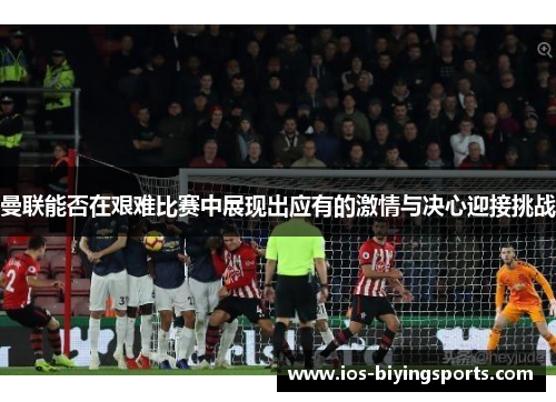曼联能否在艰难比赛中展现出应有的激情与决心迎接挑战
